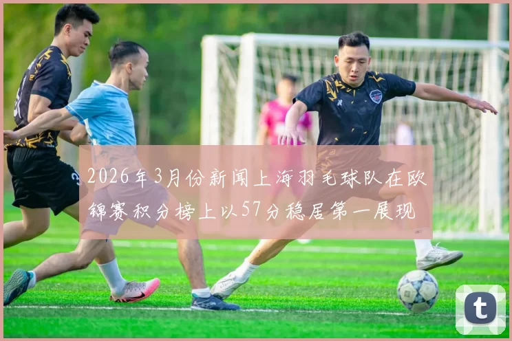 2026年3月份新闻上海羽毛球队在欧锦赛积分榜上以57分稳居第一展现强大实力