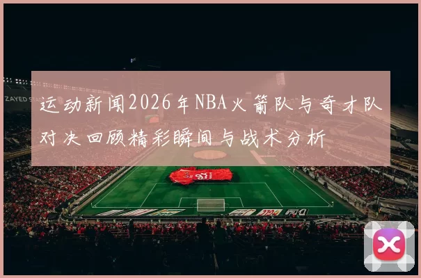 运动新闻2026年NBA火箭队与奇才队对决回顾精彩瞬间与战术分析