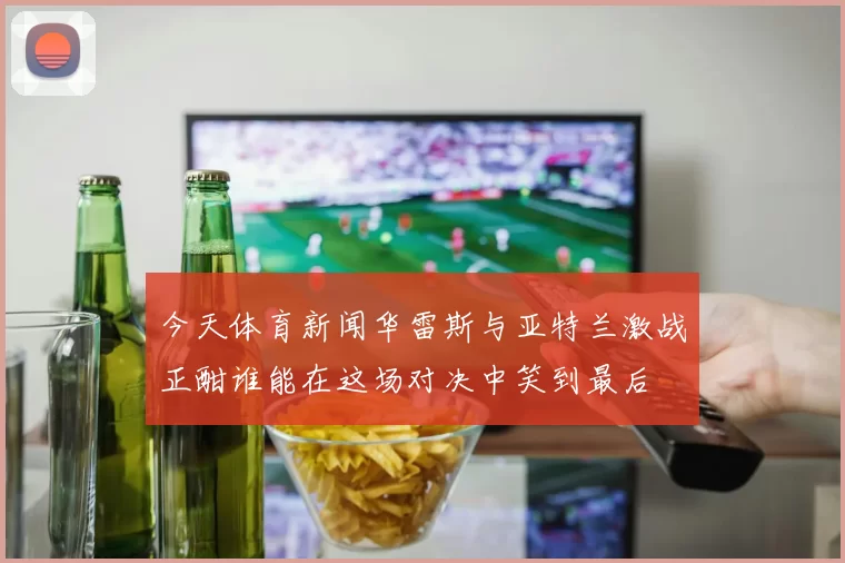 今天体育新闻华雷斯与亚特兰激战正酣谁能在这场对决中笑到最后