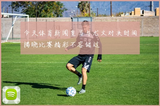 今天体育新闻皇马与尤文对决时间揭晓比赛精彩不容错过