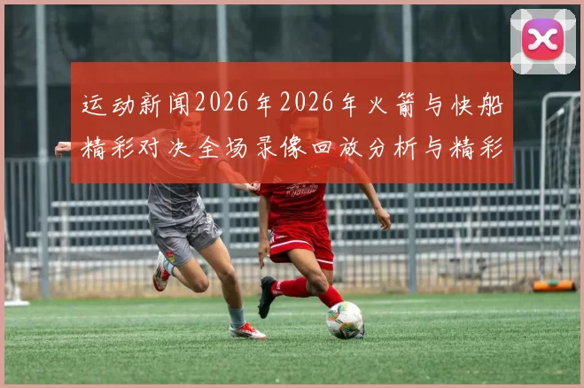 运动新闻2026年2026年火箭与快船精彩对决全场录像回放分析与精彩瞬间集锦